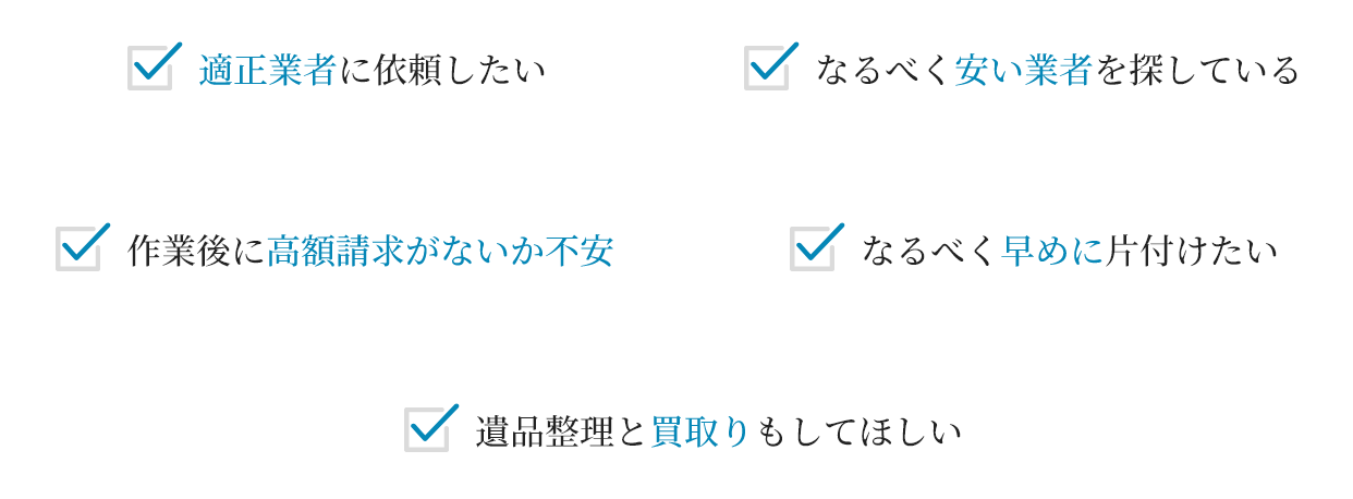 適正業者に依頼したい
																											作業後に高額請求がないか不安
																													なるべく早めに片付けたい
遺品整理と買取りもしてほしい