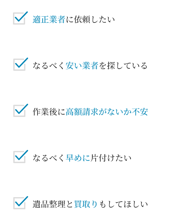 適正業者に依頼したい
																											作業後に高額請求がないか不安
																													なるべく早めに片付けたい
遺品整理と買取りもしてほしい